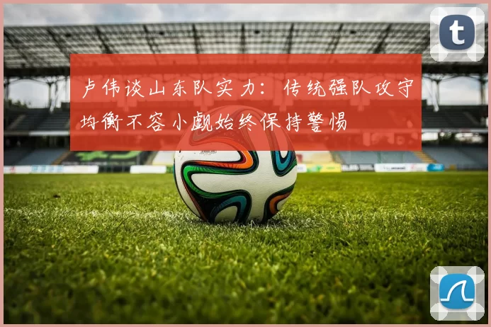 卢伟谈山东队实力：传统强队攻守均衡不容小觑始终保持警惕