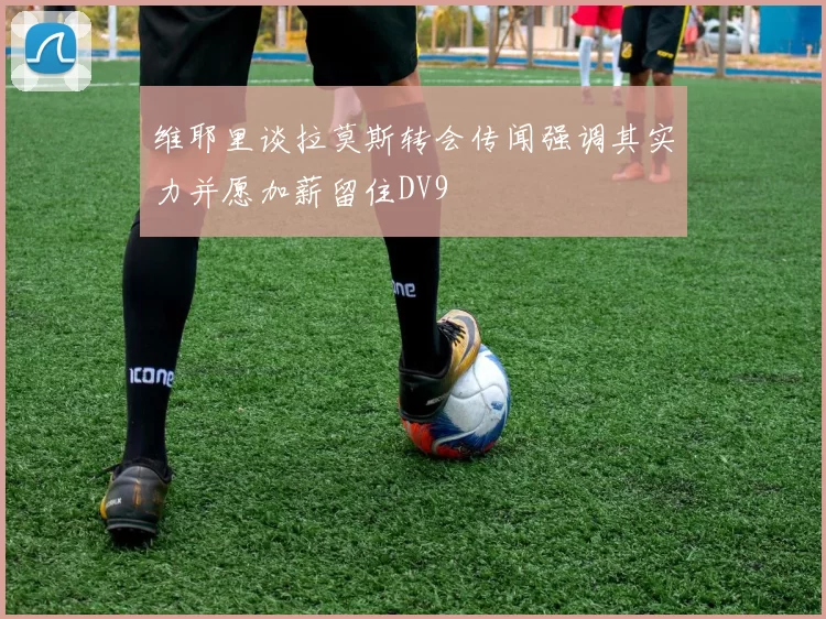 维耶里谈拉莫斯转会传闻强调其实力并愿加薪留住DV9