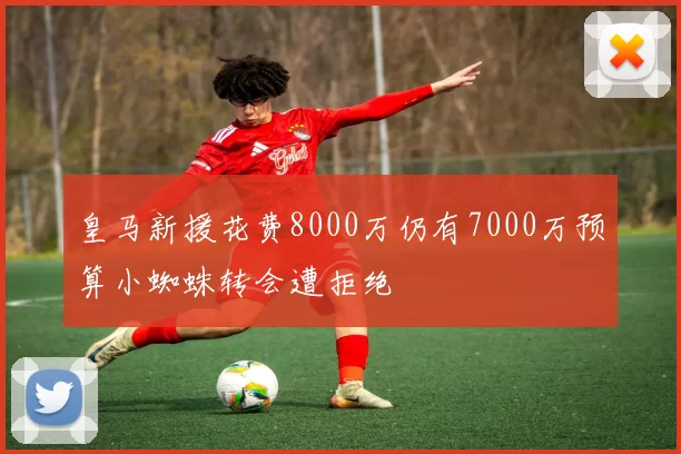 皇马新援花费8000万仍有7000万预算小蜘蛛转会遭拒绝