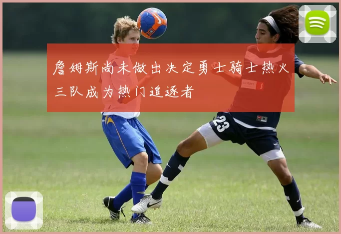 詹姆斯尚未做出决定勇士骑士热火三队成为热门追逐者