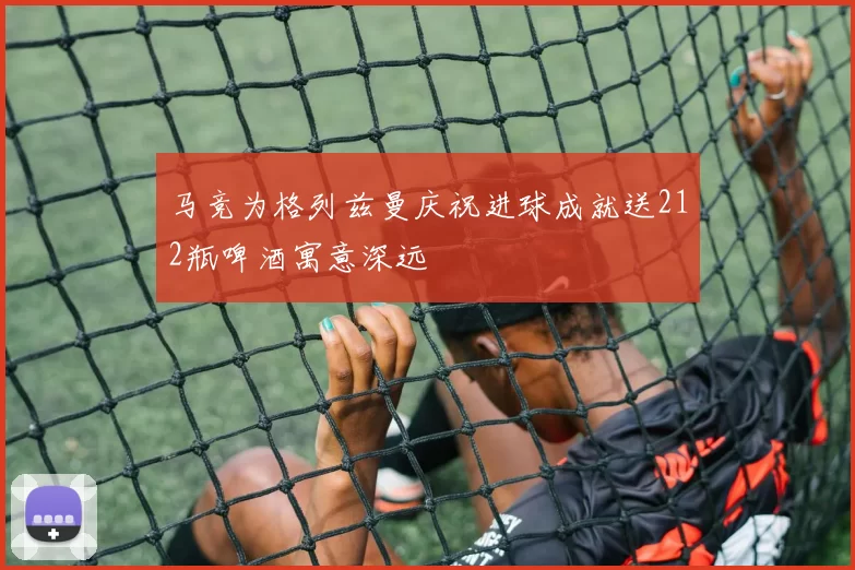 马竞为格列兹曼庆祝进球成就送212瓶啤酒寓意深远