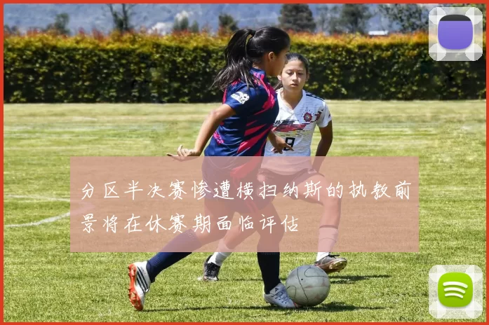 分区半决赛惨遭横扫纳斯的执教前景将在休赛期面临评估