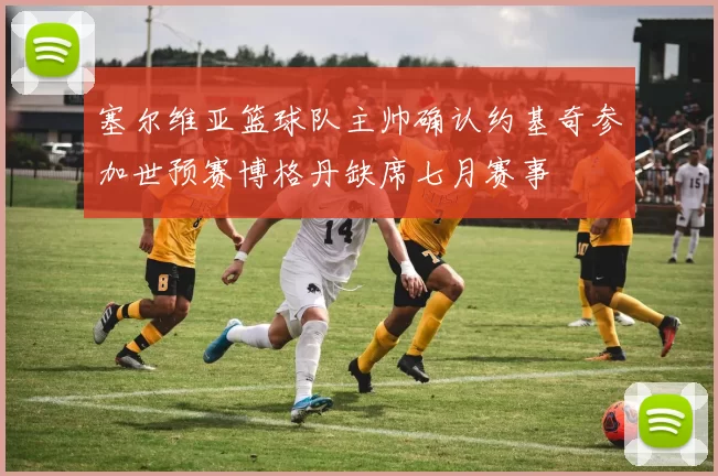 塞尔维亚篮球队主帅确认约基奇参加世预赛博格丹缺席七月赛事
