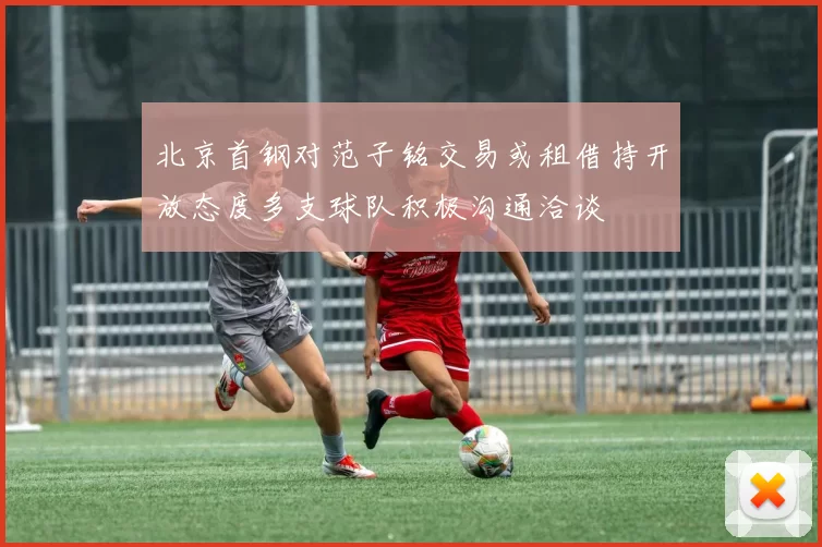 北京首钢对范子铭交易或租借持开放态度多支球队积极沟通洽谈