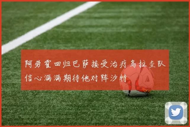 阿劳霍回归巴萨接受治疗乌拉圭队信心满满期待他对阵沙特