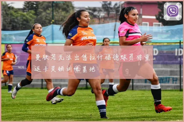 曼联若无法出售拉什福德球员将重返卡灵顿训练基地