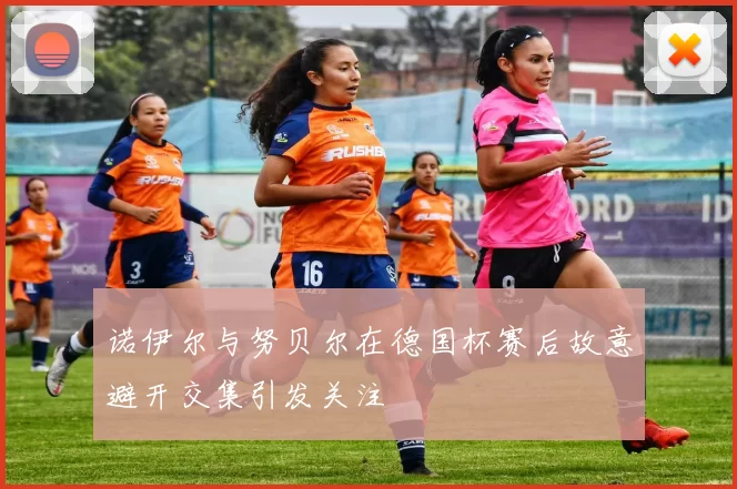 诺伊尔与努贝尔在德国杯赛后故意避开交集引发关注