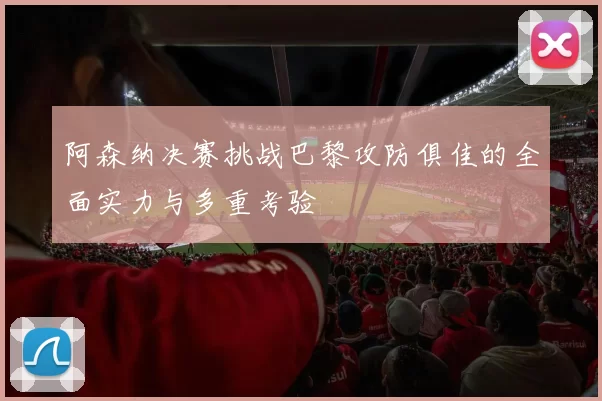 阿森纳决赛挑战巴黎攻防俱佳的全面实力与多重考验