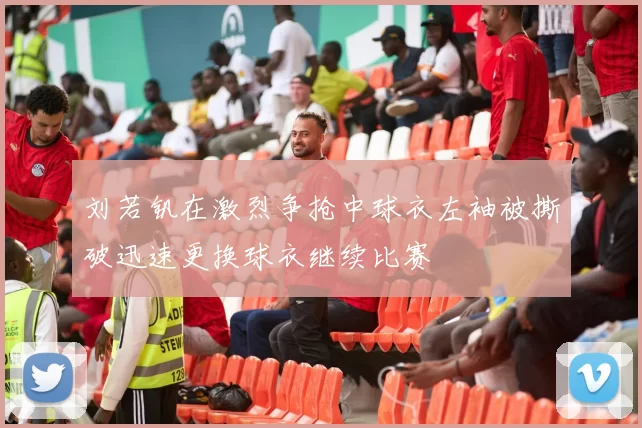 刘若钒在激烈争抢中球衣左袖被撕破迅速更换球衣继续比赛