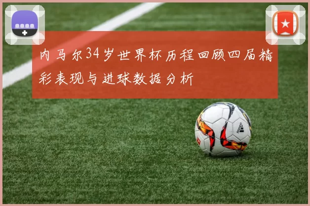 内马尔34岁世界杯历程回顾四届精彩表现与进球数据分析