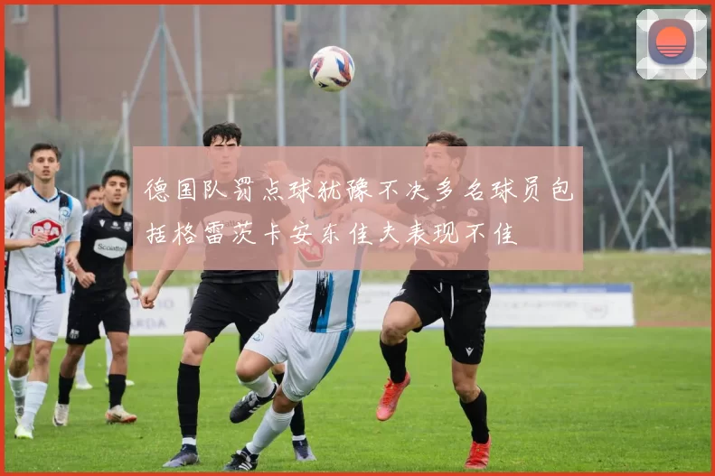 德国队罚点球犹豫不决多名球员包括格雷茨卡安东佳夫表现不佳