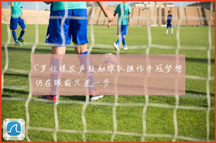 C罗社媒发声鼓励球队振作夺冠梦想仍在眼前只差一步