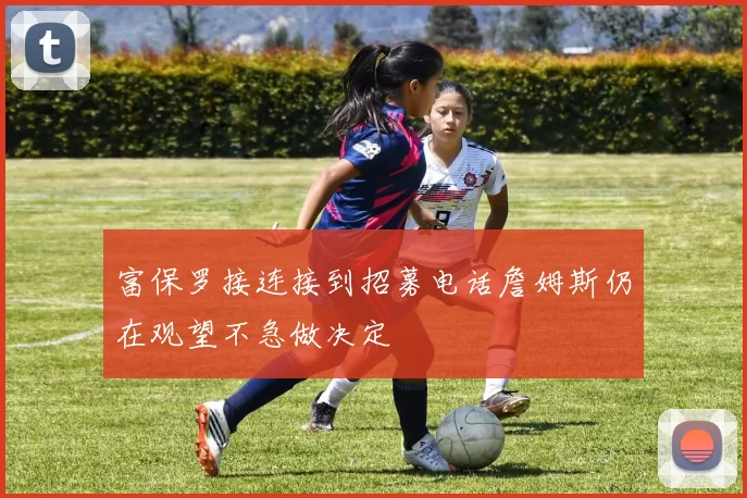 富保罗接连接到招募电话詹姆斯仍在观望不急做决定