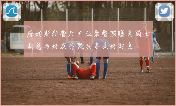 詹姆斯新餐厅开业聚餐照曝光骑士副总与好友齐聚共享美好时光