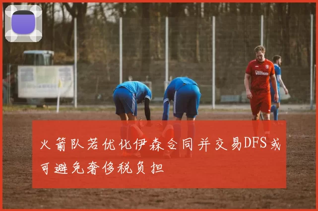 火箭队若优化伊森合同并交易DFS或可避免奢侈税负担