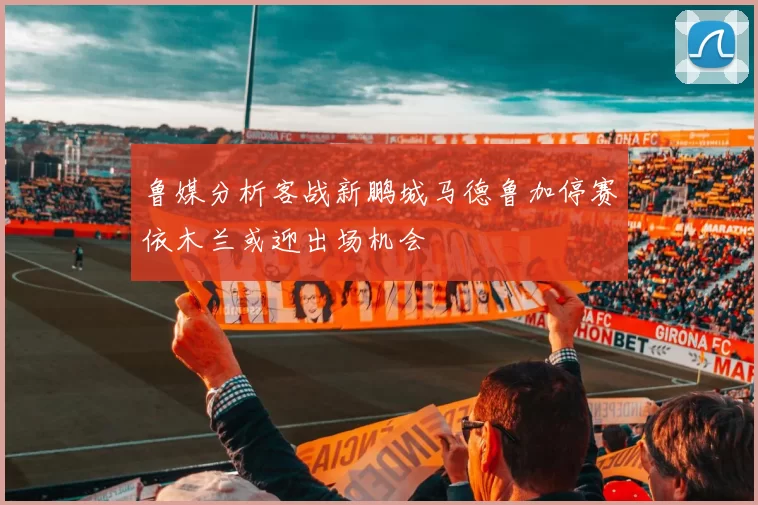 鲁媒分析客战新鹏城马德鲁加停赛依木兰或迎出场机会
