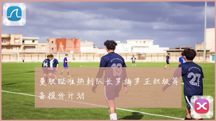 曼联瞄准热刺队长罗梅罗正积极筹备报价计划