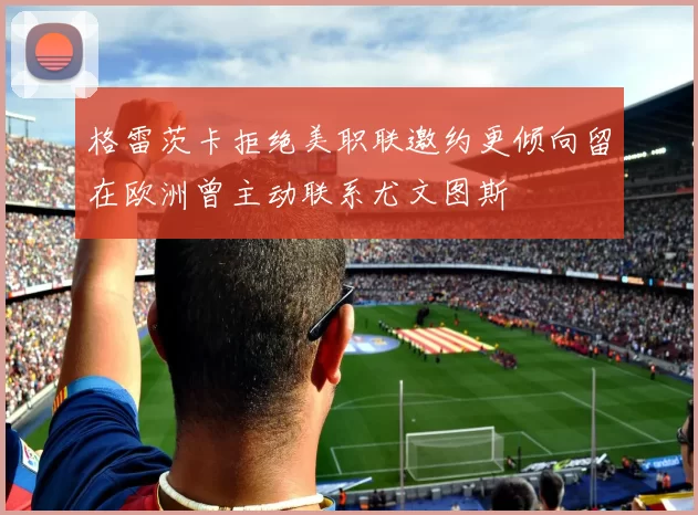 格雷茨卡拒绝美职联邀约更倾向留在欧洲曾主动联系尤文图斯