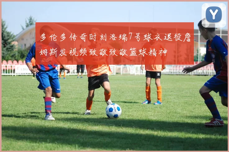 多伦多传奇时刻洛瑞7号球衣退役詹姆斯发视频致敬致敬篮球精神