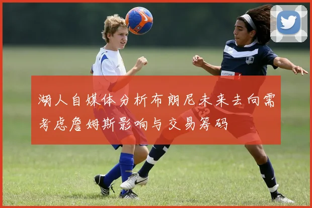 湖人自媒体分析布朗尼未来去向需考虑詹姆斯影响与交易筹码